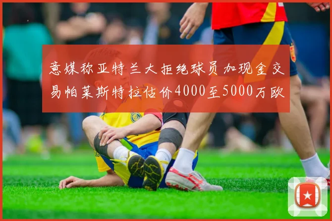 意媒称亚特兰大拒绝球员加现金交易帕莱斯特拉估价4000至5000万欧元