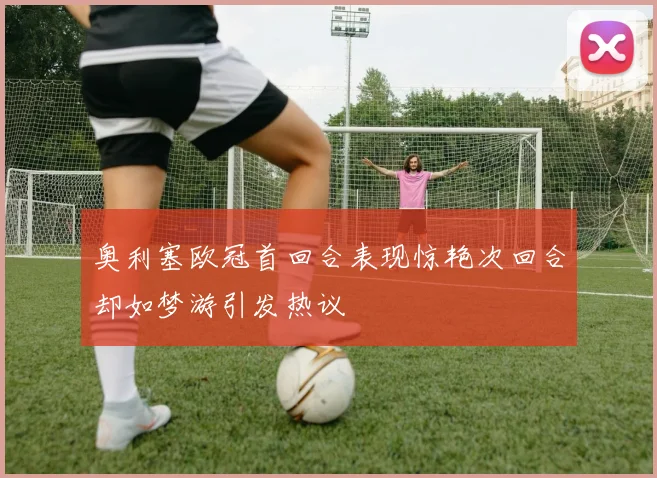 奥利塞欧冠首回合表现惊艳次回合却如梦游引发热议