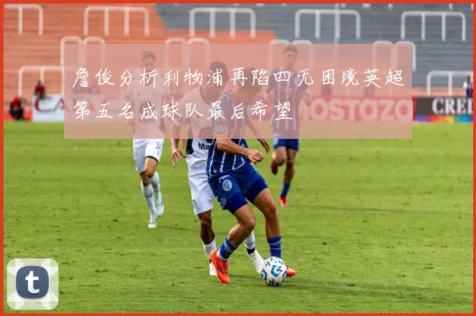 詹俊分析利物浦再陷四无困境英超第五名成球队最后希望