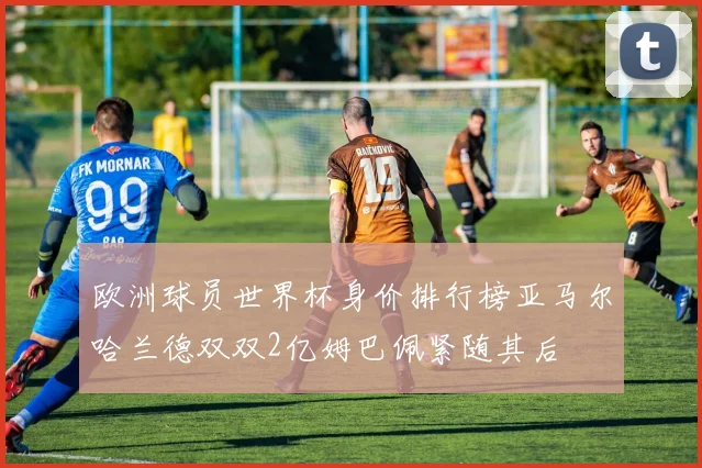 欧洲球员世界杯身价排行榜亚马尔哈兰德双双2亿姆巴佩紧随其后