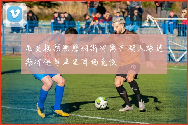 尼克杨预测詹姆斯将离开湖人球迷期待他与库里同场竞技