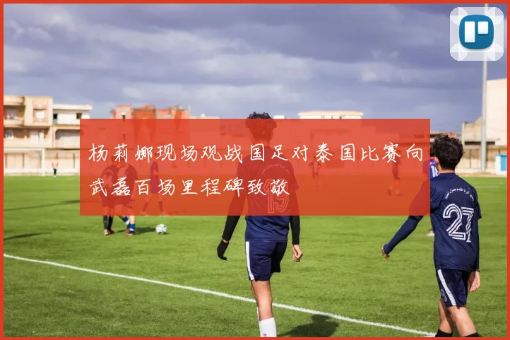 杨莉娜现场观战国足对泰国比赛向武磊百场里程碑致敬