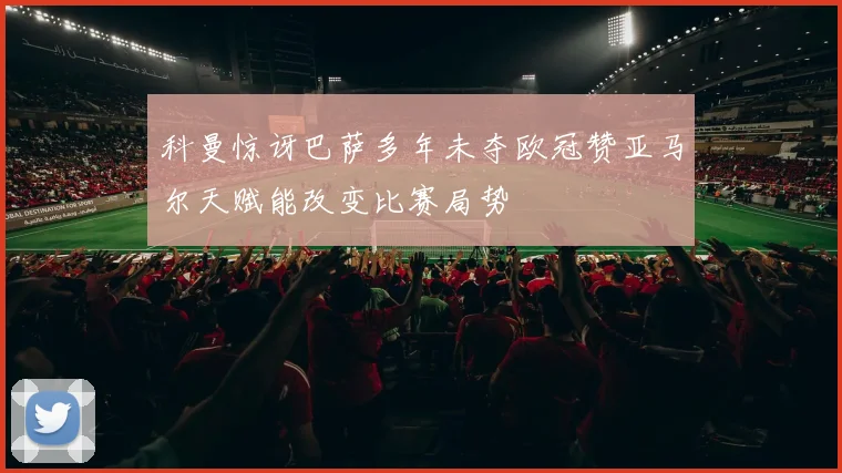科曼惊讶巴萨多年未夺欧冠赞亚马尔天赋能改变比赛局势