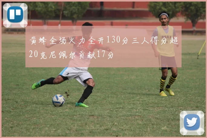 黄蜂全场火力全开130分三人得分超20克尼佩尔贡献17分