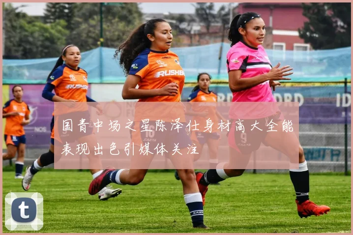 国青中场之星陈泽仕身材高大全能表现出色引媒体关注
