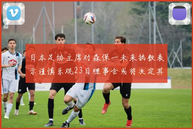 日本足协主席对森保一未来执教表示谨慎乐观23日理事会或将决定其去留