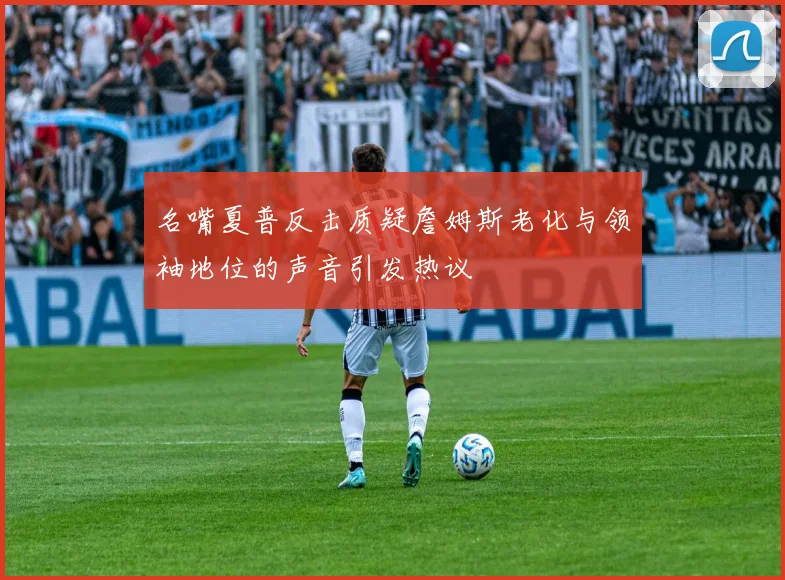 名嘴夏普反击质疑詹姆斯老化与领袖地位的声音引发热议