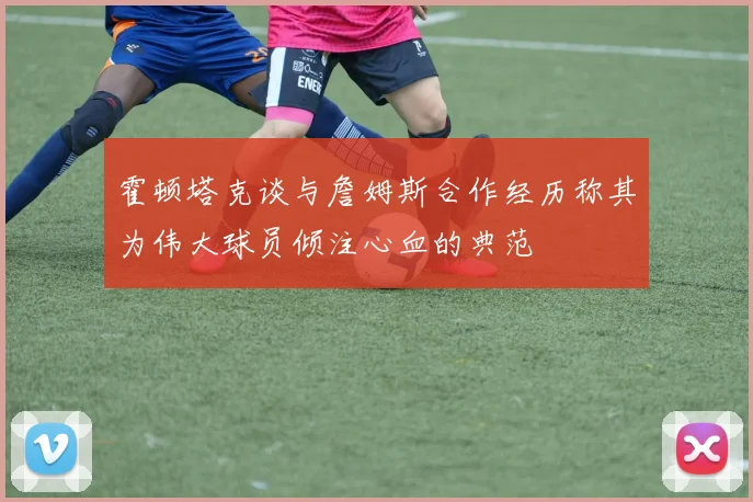 霍顿塔克谈与詹姆斯合作经历称其为伟大球员倾注心血的典范