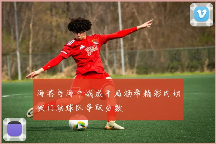 海港与海牛战成平局杨希精彩内切破门助球队争取分数