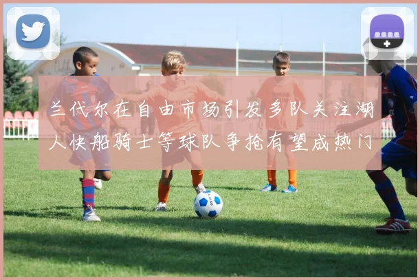 兰代尔在自由市场引发多队关注湖人快船骑士等球队争抢有望成热门球员