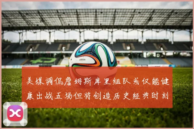 美媒调侃詹姆斯库里组队或仅能健康出战五场但将创造历史经典时刻