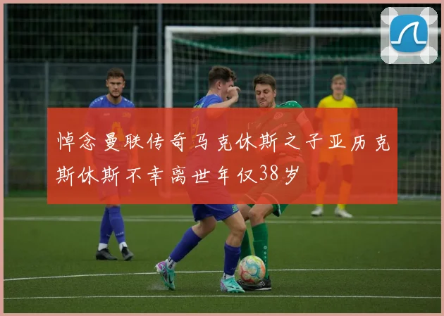 悼念曼联传奇马克休斯之子亚历克斯休斯不幸离世年仅38岁