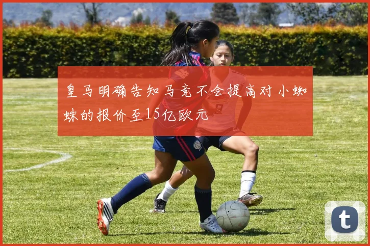 皇马明确告知马竞不会提高对小蜘蛛的报价至15亿欧元