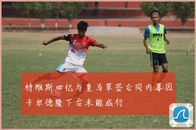 特维斯回忆与皇马草签合同内幕因卡尔德隆下台未能成行