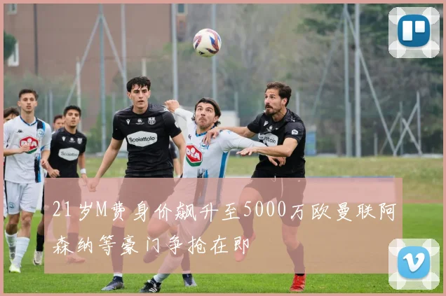 21岁M费身价飙升至5000万欧曼联阿森纳等豪门争抢在即