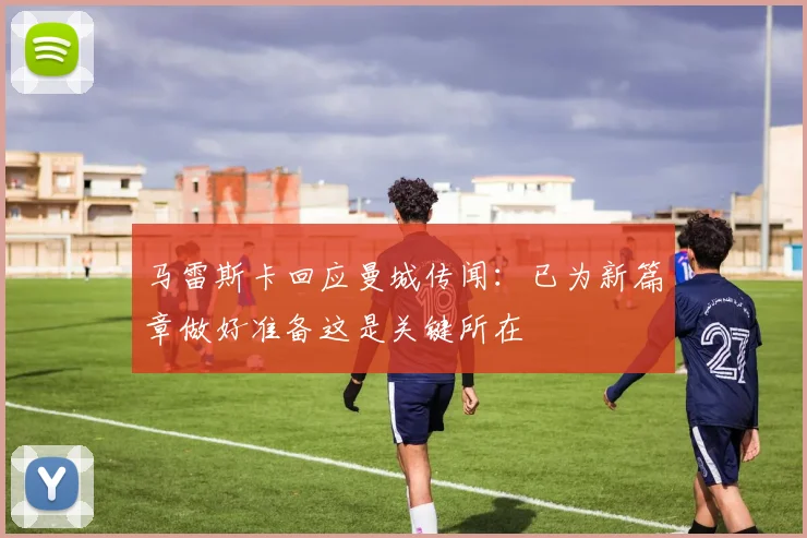 马雷斯卡回应曼城传闻：已为新篇章做好准备这是关键所在
