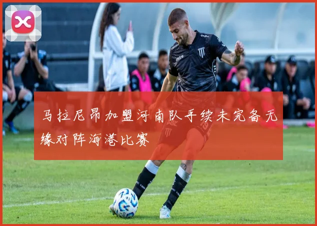 马拉尼昂加盟河南队手续未完备无缘对阵海港比赛