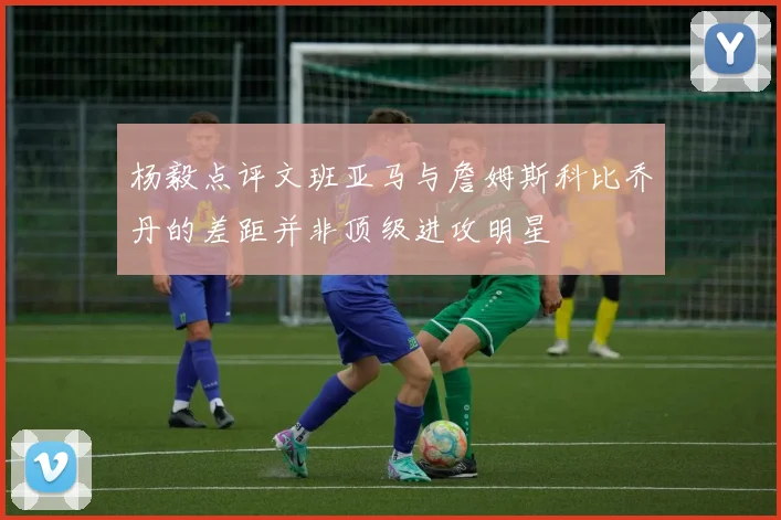 杨毅点评文班亚马与詹姆斯科比乔丹的差距并非顶级进攻明星