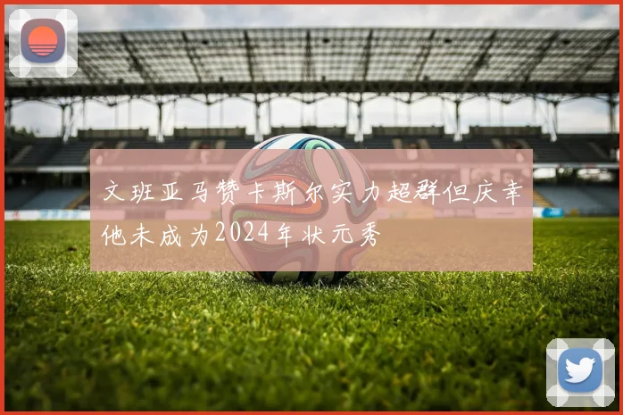 文班亚马赞卡斯尔实力超群但庆幸他未成为2024年状元秀