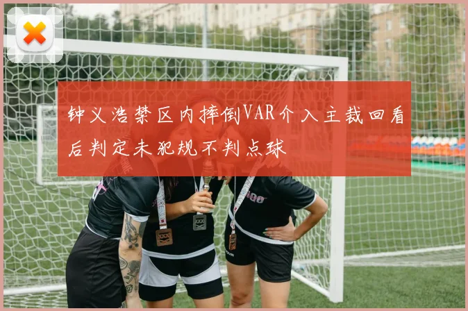 钟义浩禁区内摔倒VAR介入主裁回看后判定未犯规不判点球